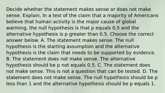 Decide whether the statement makes sense or does not make sense. Explain. In a test of the claim that a majority of Americans believe that human activity is the major cause of global​ warming, the null hypothesis is that p equals 0.5 and the alternative hypothesis is p <a href='https://www.questionai.com/knowledge/ktgHnBD4o3-greater-than' class='anchor-knowledge'>greater than</a> 0.5. Choose the correct answer below. A. The statement makes sense. The null hypothesis is the starting assumption and the alternative hypothesis is the claim that needs to be supported by evidence. B. The statement does not make sense. The alternative hypothesis should be p not equals 0.5. C. The statement does not make sense. This is not a question that can be tested. D. The statement does not make sense. The null hypothesis should be p <a href='https://www.questionai.com/knowledge/k7BtlYpAMX-less-than' class='anchor-knowledge'>less than</a> 1 and the alternative hypothesis should be p equals 1.