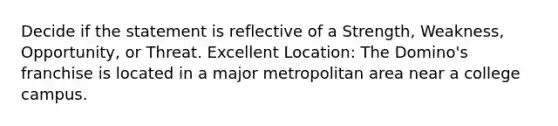 Decide if the statement is reflective of a Strength, Weakness, Opportunity, or Threat. Excellent Location: The Domino's franchise is located in a major metropolitan area near a college campus.