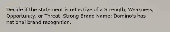 Decide if the statement is reflective of a Strength, Weakness, Opportunity, or Threat. Strong Brand Name: Domino's has national brand recognition.