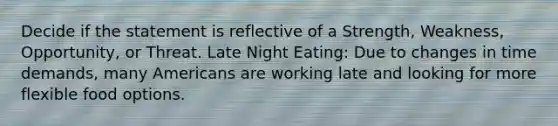 Decide if the statement is reflective of a Strength, Weakness, Opportunity, or Threat. Late Night Eating: Due to changes in time demands, many Americans are working late and looking for more flexible food options.