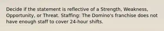 Decide if the statement is reflective of a Strength, Weakness, Opportunity, or Threat. Staffing: The Domino's franchise does not have enough staff to cover 24-hour shifts.