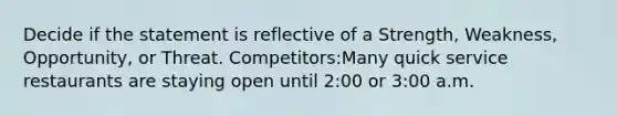 Decide if the statement is reflective of a Strength, Weakness, Opportunity, or Threat. Competitors:Many quick service restaurants are staying open until 2:00 or 3:00 a.m.