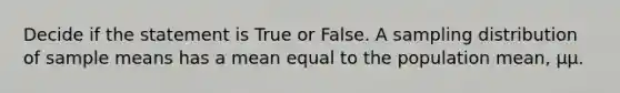 Decide if the statement is True or False. A sampling distribution of sample means has a mean equal to the population mean, μμ.