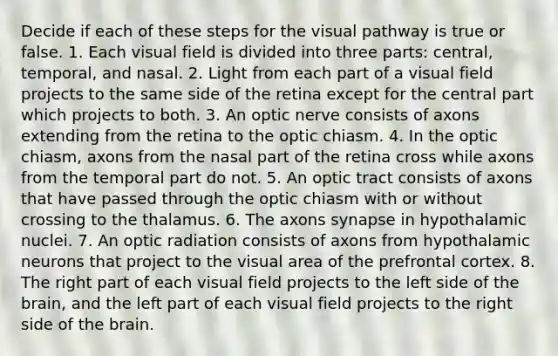 Decide if each of these steps for the visual pathway is true or false. 1. Each visual field is divided into three parts: central, temporal, and nasal. 2. Light from each part of a visual field projects to the same side of the retina except for the central part which projects to both. 3. An optic nerve consists of axons extending from the retina to the optic chiasm. 4. In the optic chiasm, axons from the nasal part of the retina cross while axons from the temporal part do not. 5. An optic tract consists of axons that have passed through the optic chiasm with or without crossing to the thalamus. 6. The axons synapse in hypothalamic nuclei. 7. An optic radiation consists of axons from hypothalamic neurons that project to the visual area of the prefrontal cortex. 8. The right part of each visual field projects to the left side of <a href='https://www.questionai.com/knowledge/kLMtJeqKp6-the-brain' class='anchor-knowledge'>the brain</a>, and the left part of each visual field projects to the right side of the brain.