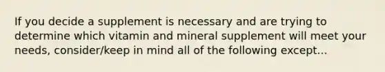 If you decide a supplement is necessary and are trying to determine which vitamin and mineral supplement will meet your needs, consider/keep in mind all of the following except...