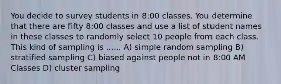 You decide to survey students in 8:00 classes. You determine that there are fifty 8:00 classes and use a list of student names in these classes to randomly select 10 people from each class. This kind of sampling is ...... A) simple random sampling B) stratified sampling C) biased against people not in 8:00 AM Classes D) cluster sampling