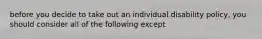 before you decide to take out an individual disability policy, you should consider all of the following except