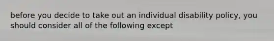 before you decide to take out an individual disability policy, you should consider all of the following except