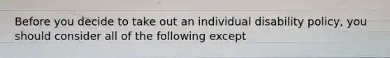 Before you decide to take out an individual disability policy, you should consider all of the following except