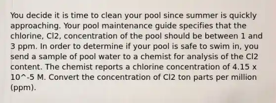 You decide it is time to clean your pool since summer is quickly approaching. Your pool maintenance guide specifies that the chlorine, Cl2, concentration of the pool should be between 1 and 3 ppm. In order to determine if your pool is safe to swim in, you send a sample of pool water to a chemist for analysis of the Cl2 content. The chemist reports a chlorine concentration of 4.15 x 10^-5 M. Convert the concentration of Cl2 ton parts per million (ppm).