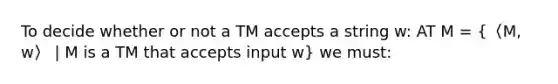 To decide whether or not a TM accepts a string w: AT M = (〈M, w〉 | M is a TM that accepts input w) we must: