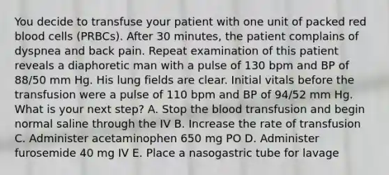 You decide to transfuse your patient with one unit of packed red blood cells (PRBCs). After 30 minutes, the patient complains of dyspnea and back pain. Repeat examination of this patient reveals a diaphoretic man with a pulse of 130 bpm and BP of 88/50 mm Hg. His lung fields are clear. Initial vitals before the transfusion were a pulse of 110 bpm and BP of 94/52 mm Hg. What is your next step? A. Stop the blood transfusion and begin normal saline through the IV B. Increase the rate of transfusion C. Administer acetaminophen 650 mg PO D. Administer furosemide 40 mg IV E. Place a nasogastric tube for lavage