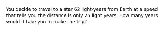 You decide to travel to a star 62 light-years from Earth at a speed that tells you the distance is only 25 light-years. How many years would it take you to make the trip?