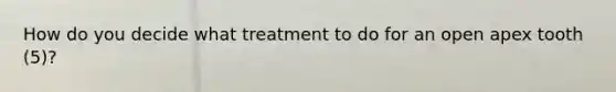 How do you decide what treatment to do for an open apex tooth (5)?