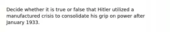 Decide whether it is true or false that Hitler utilized a manufactured crisis to consolidate his grip on power after January 1933.