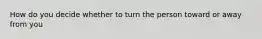 How do you decide whether to turn the person toward or away from you