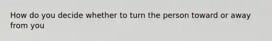 How do you decide whether to turn the person toward or away from you