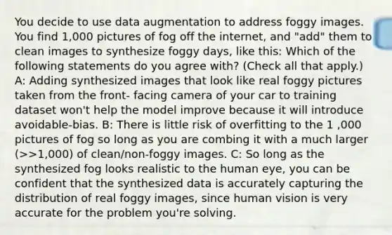 You decide to use data augmentation to address foggy images. You find 1,000 pictures of fog off the internet, and "add" them to clean images to synthesize foggy days, like this: Which of the following statements do you agree with? (Check all that apply.) A: Adding synthesized images that look like real foggy pictures taken from the front- facing camera of your car to training dataset won't help the model improve because it will introduce avoidable-bias. B: There is little risk of overfitting to the 1 ,000 pictures of fog so long as you are combing it with a much larger (>>1,000) of clean/non-foggy images. C: So long as the synthesized fog looks realistic to the human eye, you can be confident that the synthesized data is accurately capturing the distribution of real foggy images, since human vision is very accurate for the problem you're solving.