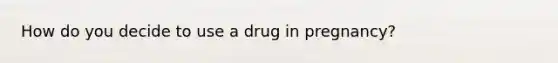 How do you decide to use a drug in pregnancy?