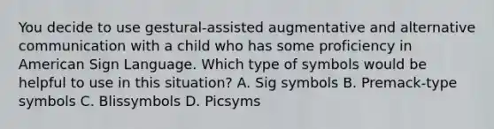 You decide to use gestural-assisted augmentative and alternative communication with a child who has some proficiency in American Sign Language. Which type of symbols would be helpful to use in this situation? A. Sig symbols B. Premack-type symbols C. Blissymbols D. Picsyms