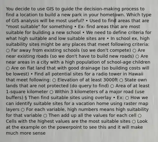 You decide to use GIS to guide the decision-making process to find a location to build a new park in your hometown. Which type of GIS analysis will be most useful? • Used to find areas that are "most suitable" for something • Ex- find areas that are most suitable for building a new school • We need to define criteria for what high suitable and low suitable sites are • In school ex, high suitability sites might be any places that meet following criteria: ○ Far away from existing schools (so we don't compete) ○ Are near existing roads (so we don't have to build new roads) ○ Are near areas in a city with a high population of school-age children ○ Are on flat land that with good drainage (so building costs will be lowest) • Find all potential sites for a radio tower in Hawaii that meet following: ○ Elevation of at least 3000ft ○ State own lands that are not protected (do query to find) ○ Area of at least 1-square kilometer ○ Within 3 kilometers of a major road (use buffers) § Then find suitable sites using overlay • Ex: ○ How we can identify suitable sites for a vacation home using raster map layers ○ For each variable, high numbers means high suitability for that variable ○ Then add up all the values for each cell ○ Cells with the highest values are the most suitable sites ○ Look at the example on the powerpoint to see this and it will make much more sense