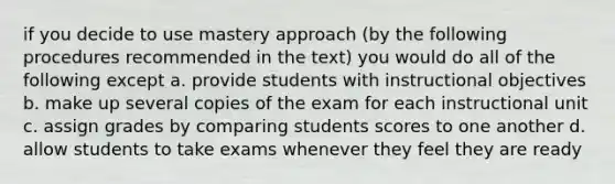 if you decide to use mastery approach (by the following procedures recommended in the text) you would do all of the following except a. provide students with instructional objectives b. make up several copies of the exam for each instructional unit c. assign grades by comparing students scores to one another d. allow students to take exams whenever they feel they are ready