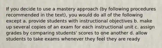 If you decide to use a mastery approach (by following procedures recommended in the text), you would do all of the following except a. provide students with instructional objectives b. make up several copies of an exam for each instructional unit c. assign grades by comparing students' scores to one another d. allow students to take exams whenever they feel they are ready