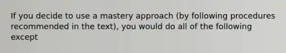 If you decide to use a mastery approach (by following procedures recommended in the text), you would do all of the following except