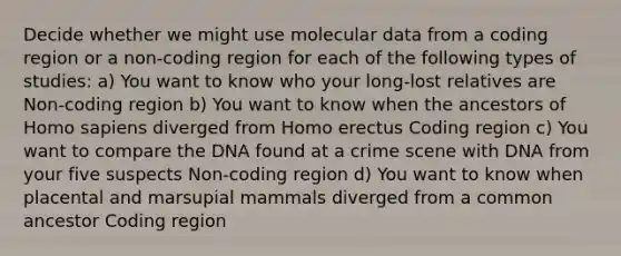 Decide whether we might use molecular data from a coding region or a non-coding region for each of the following types of studies: a) You want to know who your long-lost relatives are Non-coding region b) You want to know when the ancestors of Homo sapiens diverged from Homo erectus Coding region c) You want to compare the DNA found at a crime scene with DNA from your five suspects Non-coding region d) You want to know when placental and marsupial mammals diverged from a common ancestor Coding region