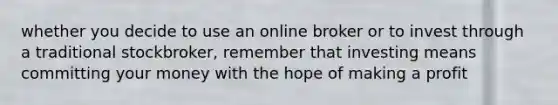 whether you decide to use an online broker or to invest through a traditional stockbroker, remember that investing means committing your money with the hope of making a profit