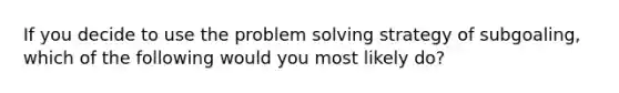 If you decide to use the problem solving strategy of subgoaling, which of the following would you most likely do?