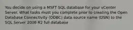 You decide on using a MSFT SQL database for your vCenter Server. What tasks must you complete prior to creating the Open Database Connectivity (ODBC) data source name (DSN) to the SQL Server 2008 R2 full database