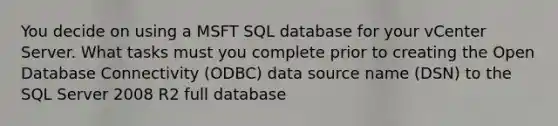 You decide on using a MSFT SQL database for your vCenter Server. What tasks must you complete prior to creating the Open Database Connectivity (ODBC) data source name (DSN) to the SQL Server 2008 R2 full database