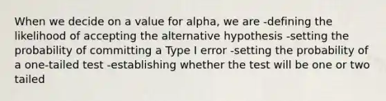 When we decide on a value for alpha, we are -defining the likelihood of accepting the alternative hypothesis -setting the probability of committing a Type I error -setting the probability of a one-tailed test -establishing whether the test will be one or two tailed