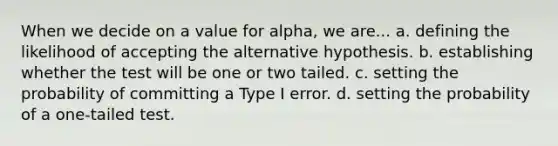 When we decide on a value for alpha, we are... a. defining the likelihood of accepting the alternative hypothesis. b. establishing whether the test will be one or two tailed. c. setting the probability of committing a Type I error. d. setting the probability of a one-tailed test.