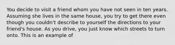 You decide to visit a friend whom you have not seen in ten years. Assuming she lives in the same house, you try to get there even though you couldn't describe to yourself the directions to your friend's house. As you drive, you just know which streets to turn onto. This is an example of