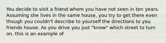 You decide to visit a friend whom you have not seen in ten years. Assuming she lives in the same house, you try to get there even though you couldn't describe to yourself the directions to you friends house. As you drive you just "know" which street to turn on. this is an example of