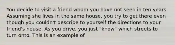 You decide to visit a friend whom you have not seen in ten years. Assuming she lives in the same house, you try to get there even though you couldn't describe to yourself the directions to your friend's house. As you drive, you just "know" which streets to turn onto. This is an example of