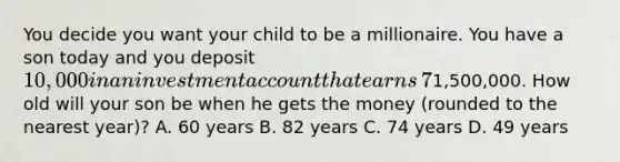 You decide you want your child to be a millionaire. You have a son today and you deposit​ 10,000 in an investment account that earns​ 7% per year. The money in the account will be distributed to your son whenever the total reaches​1,500,000. How old will your son be when he gets the money​ (rounded to the nearest​ year)? A. 60 years B. 82 years C. 74 years D. 49 years