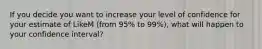 If you decide you want to increase your level of confidence for your estimate of LikeM (from 95% to 99%), what will happen to your confidence interval?