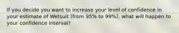 If you decide you want to increase your level of confidence in your estimate of Wetsuit (from 95% to 99%), what will happen to your confidence interval?