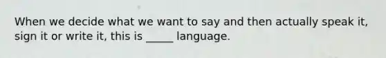 When we decide what we want to say and then actually speak it, sign it or write it, this is _____ language.