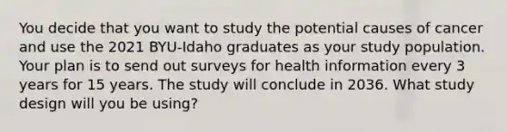 You decide that you want to study the potential causes of cancer and use the 2021 BYU-Idaho graduates as your study population. Your plan is to send out surveys for health information every 3 years for 15 years. The study will conclude in 2036. What study design will you be using?