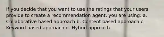 If you decide that you want to use the ratings that your users provide to create a recommendation agent, you are using: a. Collaborative based approach b. Content based approach c. Keyword based approach d. Hybrid approach