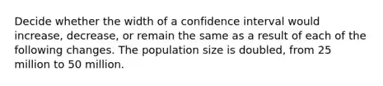 Decide whether the width of a confidence interval would increase, decrease, or remain the same as a result of each of the following changes. The population size is doubled, from 25 million to 50 million.