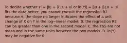 To decide whether Yi​ = β0​ + β1X​ + ui or ​ln(Yi​) ​= β0​ + β1X​ + ui fits the data​ better, you cannot consult the regression R2 because A. the slope no longer indicates the effect of a unit change of X on Y in the log−linear model. B. the regression R2 can be greater than one in the second model. C. the TSS are not measured in the same units between the two models. D. ​ln(Y​) may be negative for ​0<Y​<1.