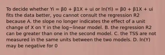 To decide whether Yi​ = β0​ + β1X​ + ui or ​ln(Yi​) ​= β0​ + β1X​ + ui fits the data​ better, you cannot consult the regression R2 because A. the slope no longer indicates the effect of a unit change of X on Y in the log−linear model. B. the regression R2 can be <a href='https://www.questionai.com/knowledge/ktgHnBD4o3-greater-than' class='anchor-knowledge'>greater than</a> one in the second model. C. the TSS are not measured in the same units between the two models. D. ​ln(Y​) may be negative for ​0<Y​<1.