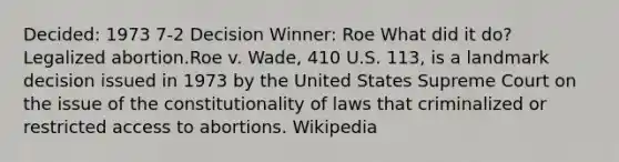 Decided: 1973 7-2 Decision Winner: Roe What did it do? Legalized abortion.Roe v. Wade, 410 U.S. 113, is a landmark decision issued in 1973 by the United States Supreme Court on the issue of the constitutionality of laws that criminalized or restricted access to abortions. Wikipedia