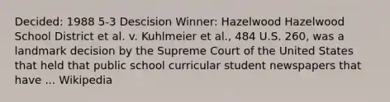 Decided: 1988 5-3 Descision Winner: Hazelwood Hazelwood School District et al. v. Kuhlmeier et al., 484 U.S. 260, was a landmark decision by the Supreme Court of the United States that held that public school curricular student newspapers that have ... Wikipedia