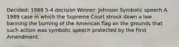 Decided: 1989 5-4 decision Winner: Johnson Symbolic speech A 1989 case in which the Supreme Court struck down a law banning the burning of the American flag on the grounds that such action was symbolic speech protected by the First Amendment.